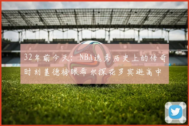 32年前今天：NBA选秀历史上的传奇时刻基德榜眼希尔探花罗宾逊高中状元回顾