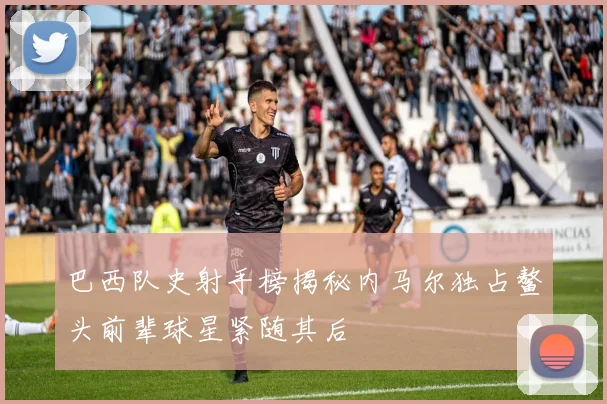巴西队史射手榜揭秘内马尔独占鳌头前辈球星紧随其后
