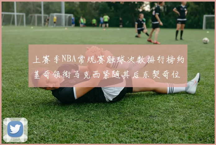 上赛季NBA常规赛触球次数排行榜约基奇领衔马克西紧随其后东契奇位列第七