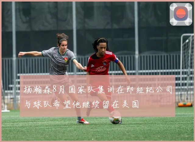杨瀚森8月国家队集训在即经纪公司与球队希望他继续留在美国
