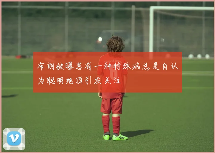 布朗被曝患有一种特殊病总是自认为聪明绝顶引发关注