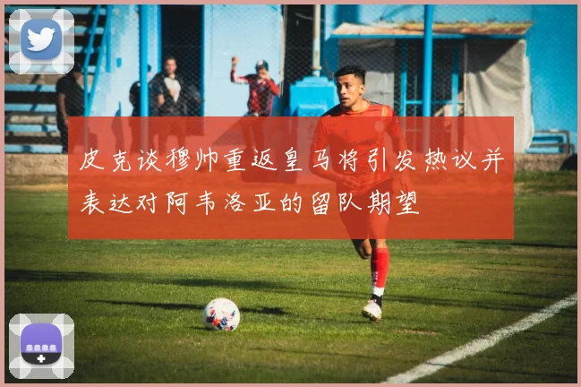 皮克谈穆帅重返皇马将引发热议并表达对阿韦洛亚的留队期望
