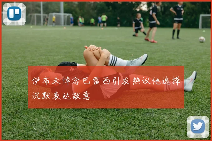 伊布未悼念巴雷西引发热议他选择沉默表达敬意