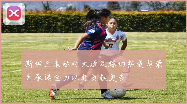 斯坦丘表达对大连足球的热爱与荣幸承诺全力以赴贡献更多