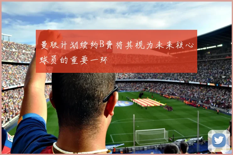 曼联计划续约B费将其视为未来核心球员的重要一环