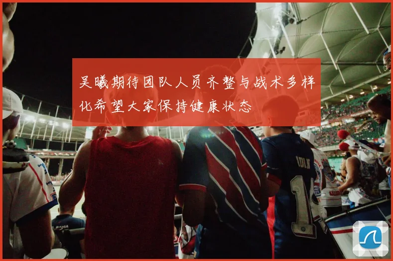 吴曦期待团队人员齐整与战术多样化希望大家保持健康状态