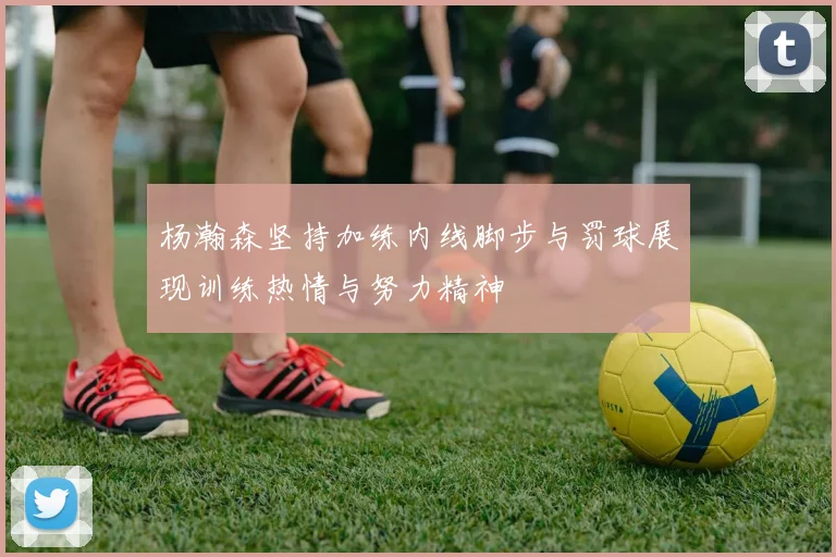杨瀚森坚持加练内线脚步与罚球展现训练热情与努力精神