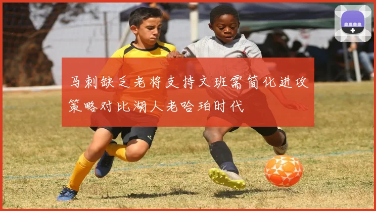 马刺缺乏老将支持文班需简化进攻策略对比湖人老哈珀时代
