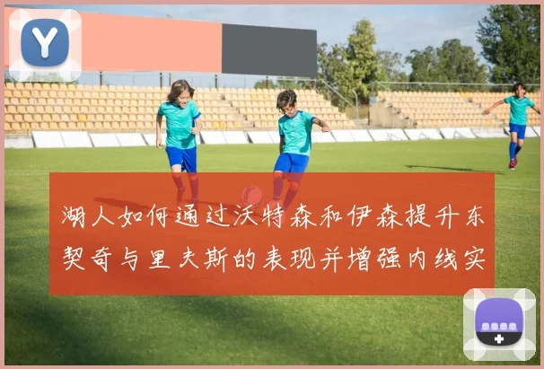 湖人如何通过沃特森和伊森提升东契奇与里夫斯的表现并增强内线实力