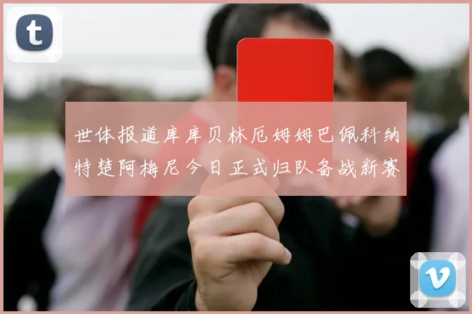 世体报道库库贝林厄姆姆巴佩科纳特楚阿梅尼今日正式归队备战新赛季