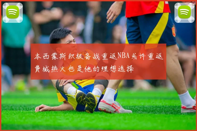 本西蒙斯积极备战重返NBA或许重返费城热火也是他的理想选择