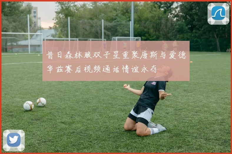 昔日森林狼双子星重聚唐斯与爱德华兹赛后视频通话情谊永存